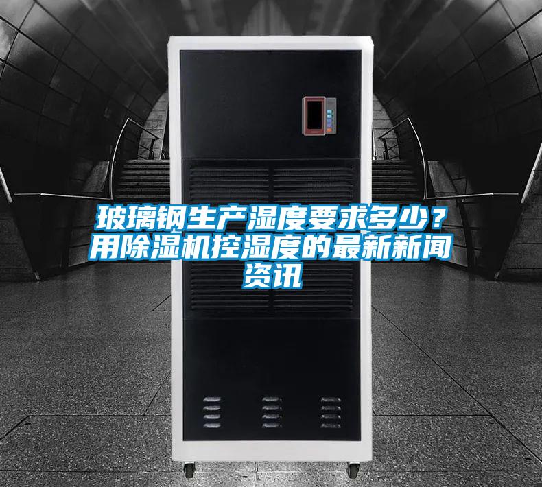 玻璃鋼生產(chǎn)濕度要求多少？用除濕機(jī)控濕度的最新新聞資訊