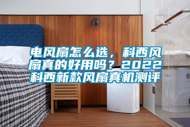 電風扇怎么選，科西風扇真的好用嗎？2022科西新款風扇真機測評