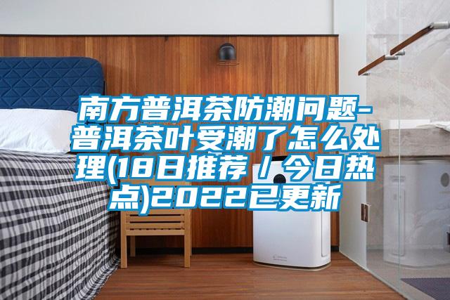 南方普洱茶防潮問題-普洱茶葉受潮了怎么處理(18日推薦/今日熱點)2022已更新